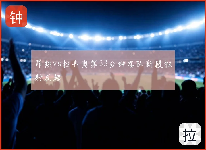 昂热vs拉齐奥第33分钟客队新援推射反超