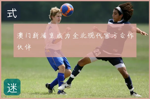 澳门新浦京成为全北现代官方合作伙伴